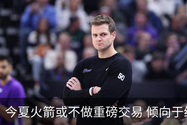 今夏火箭或不做重磅交易 倾向于继续尝试现有阵容&开局不利再求变