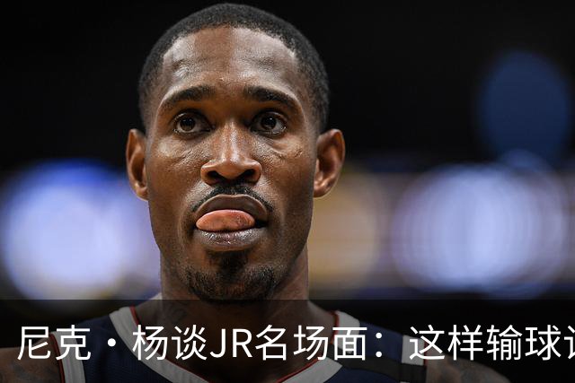 尼克·杨谈JR名场面：这样输球让系列赛直接结束 老詹完全泄气了