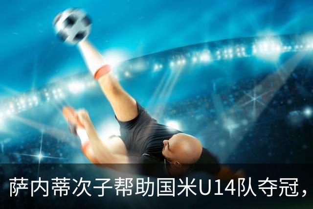 萨内蒂次子帮助国米U14队夺冠，赛季打进27球并当选为最佳球员